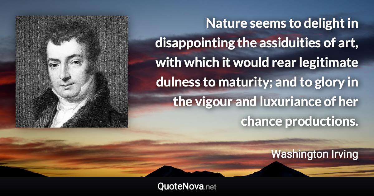 Nature seems to delight in disappointing the assiduities of art, with which it would rear legitimate dulness to maturity; and to glory in the vigour and luxuriance of her chance productions. - Washington Irving quote