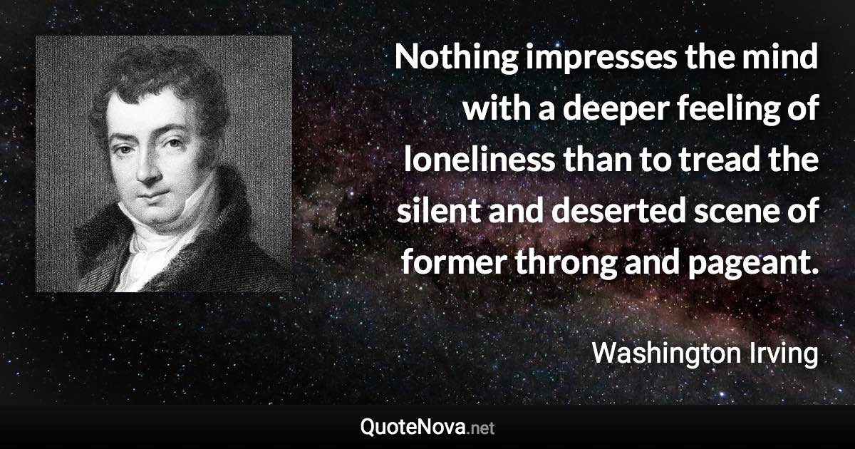 Nothing impresses the mind with a deeper feeling of loneliness than to tread the silent and deserted scene of former throng and pageant. - Washington Irving quote