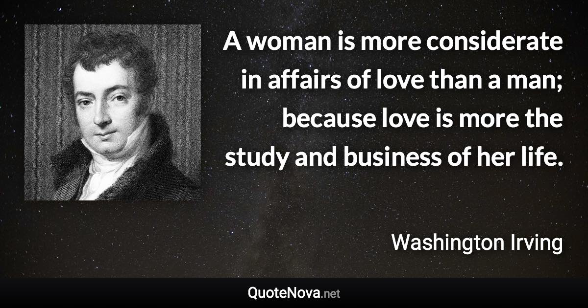 A woman is more considerate in affairs of love than a man; because love is more the study and business of her life. - Washington Irving quote