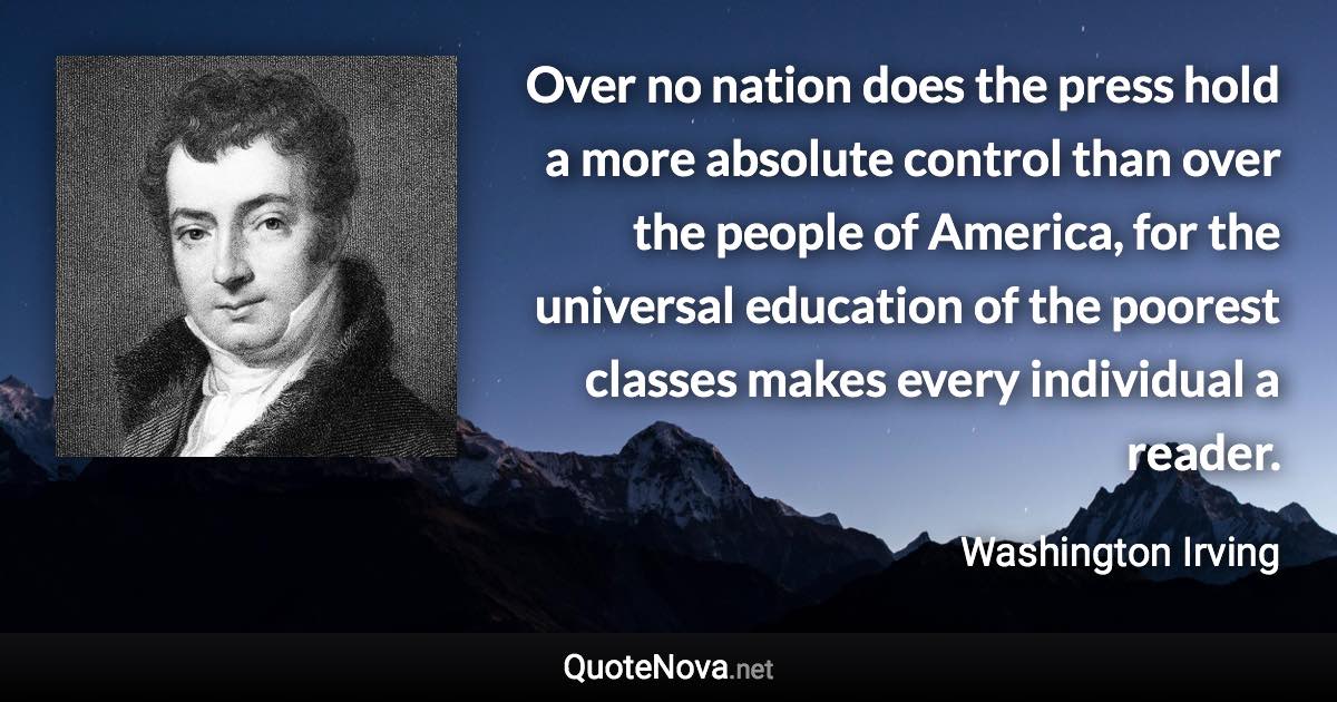 Over no nation does the press hold a more absolute control than over the people of America, for the universal education of the poorest classes makes every individual a reader. - Washington Irving quote