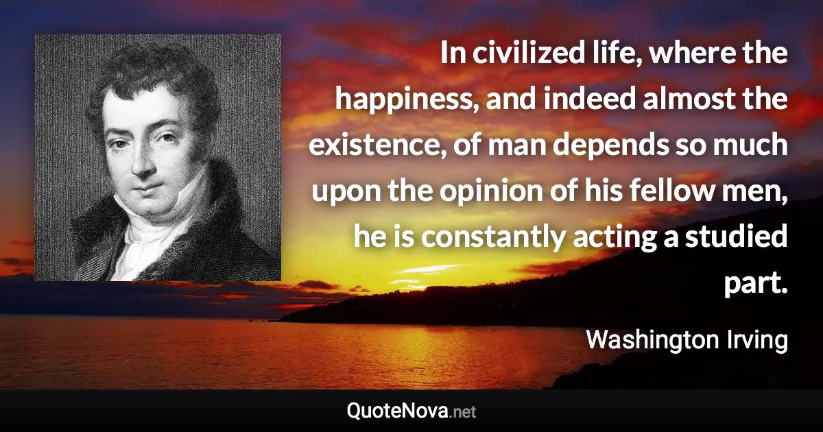 In civilized life, where the happiness, and indeed almost the existence, of man depends so much upon the opinion of his fellow men, he is constantly acting a studied part. - Washington Irving quote