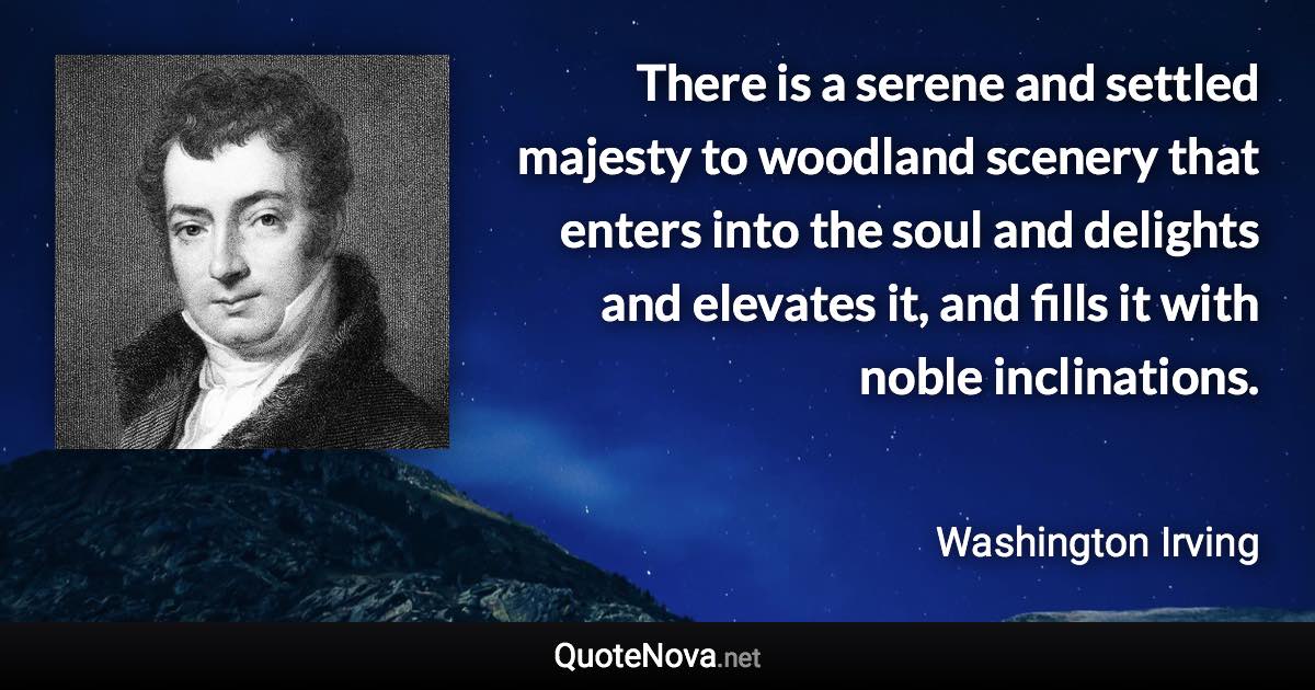 There is a serene and settled majesty to woodland scenery that enters into the soul and delights and elevates it, and fills it with noble inclinations. - Washington Irving quote