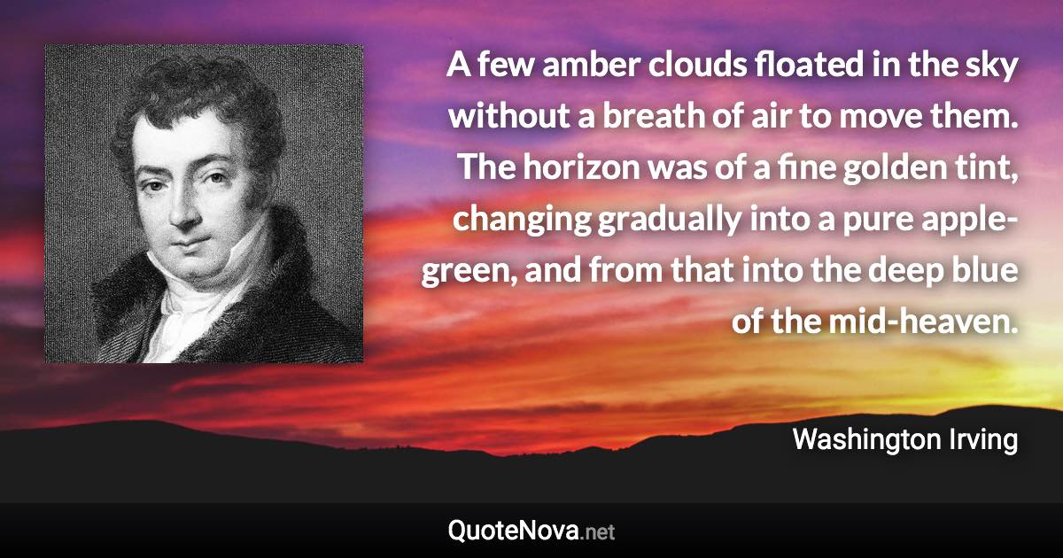 A few amber clouds floated in the sky without a breath of air to move them. The horizon was of a fine golden tint, changing gradually into a pure apple-green, and from that into the deep blue of the mid-heaven. - Washington Irving quote