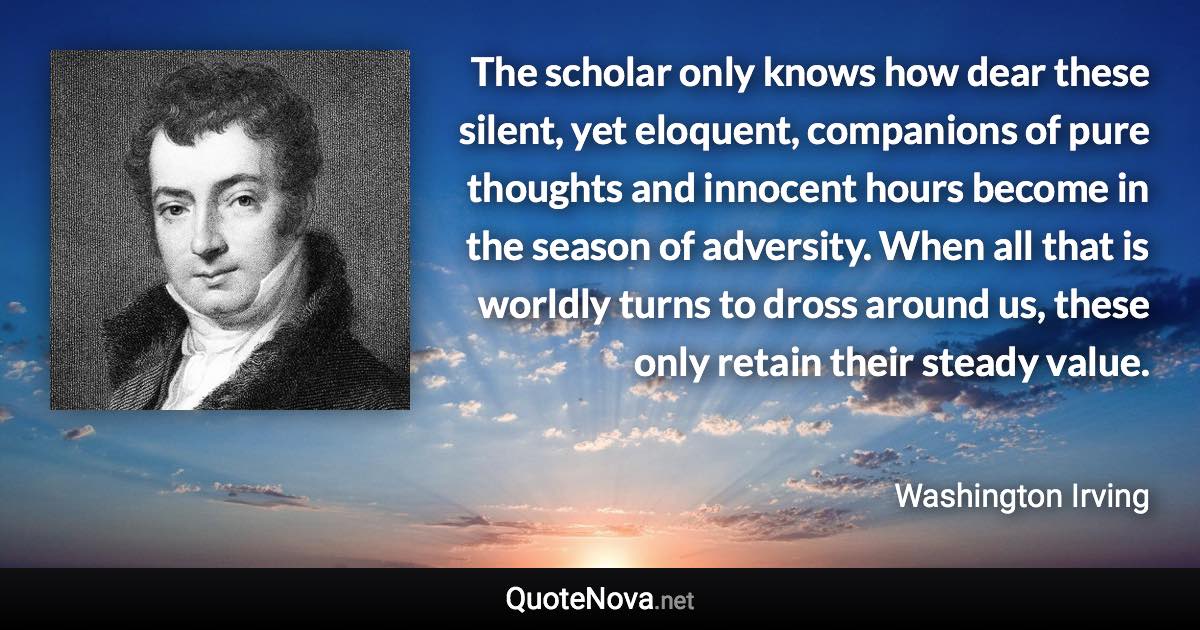 The scholar only knows how dear these silent, yet eloquent, companions of pure thoughts and innocent hours become in the season of adversity. When all that is worldly turns to dross around us, these only retain their steady value. - Washington Irving quote