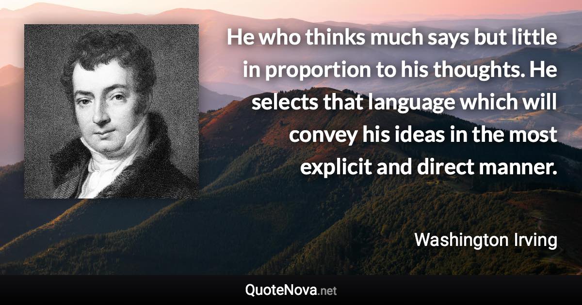 He who thinks much says but little in proportion to his thoughts. He selects that language which will convey his ideas in the most explicit and direct manner. - Washington Irving quote