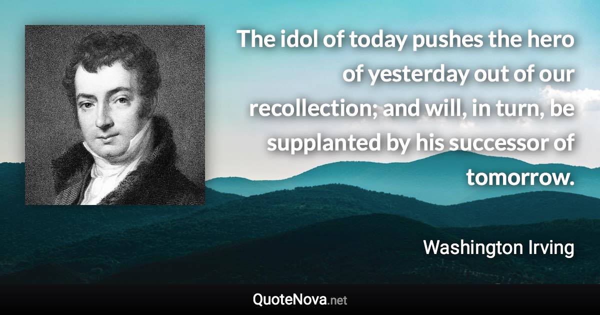 The idol of today pushes the hero of yesterday out of our recollection; and will, in turn, be supplanted by his successor of tomorrow. - Washington Irving quote