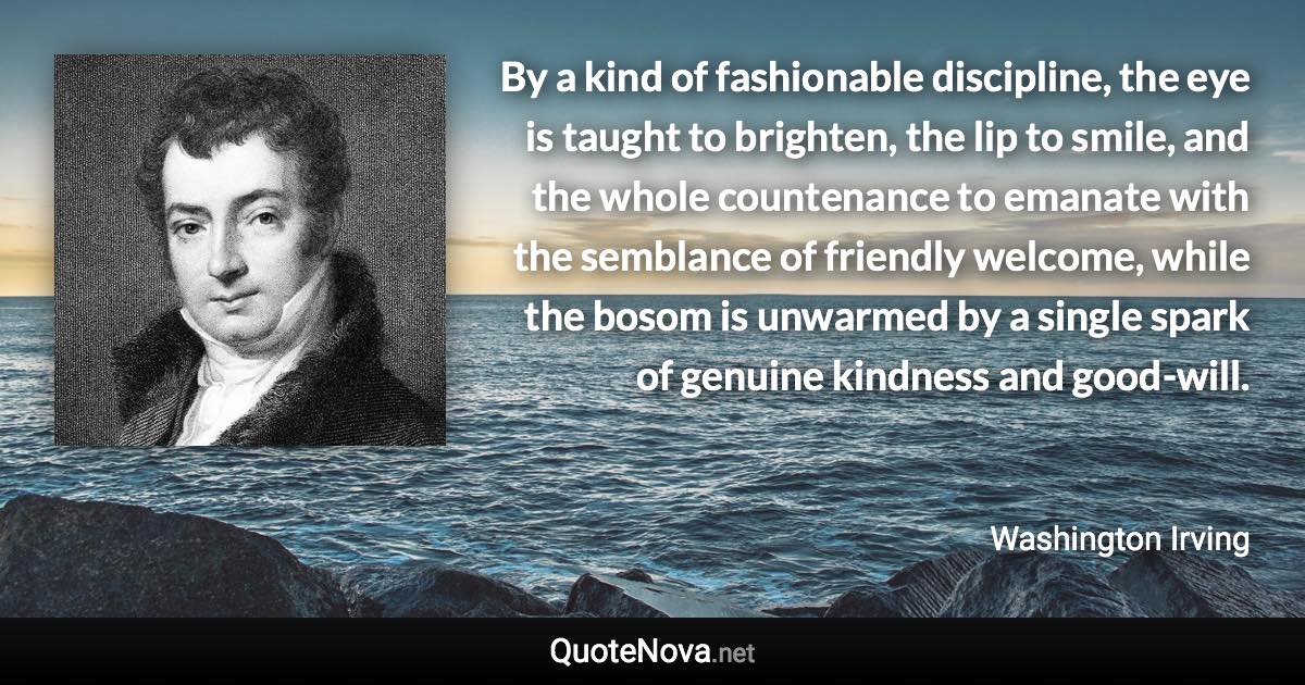 By a kind of fashionable discipline, the eye is taught to brighten, the lip to smile, and the whole countenance to emanate with the semblance of friendly welcome, while the bosom is unwarmed by a single spark of genuine kindness and good-will. - Washington Irving quote