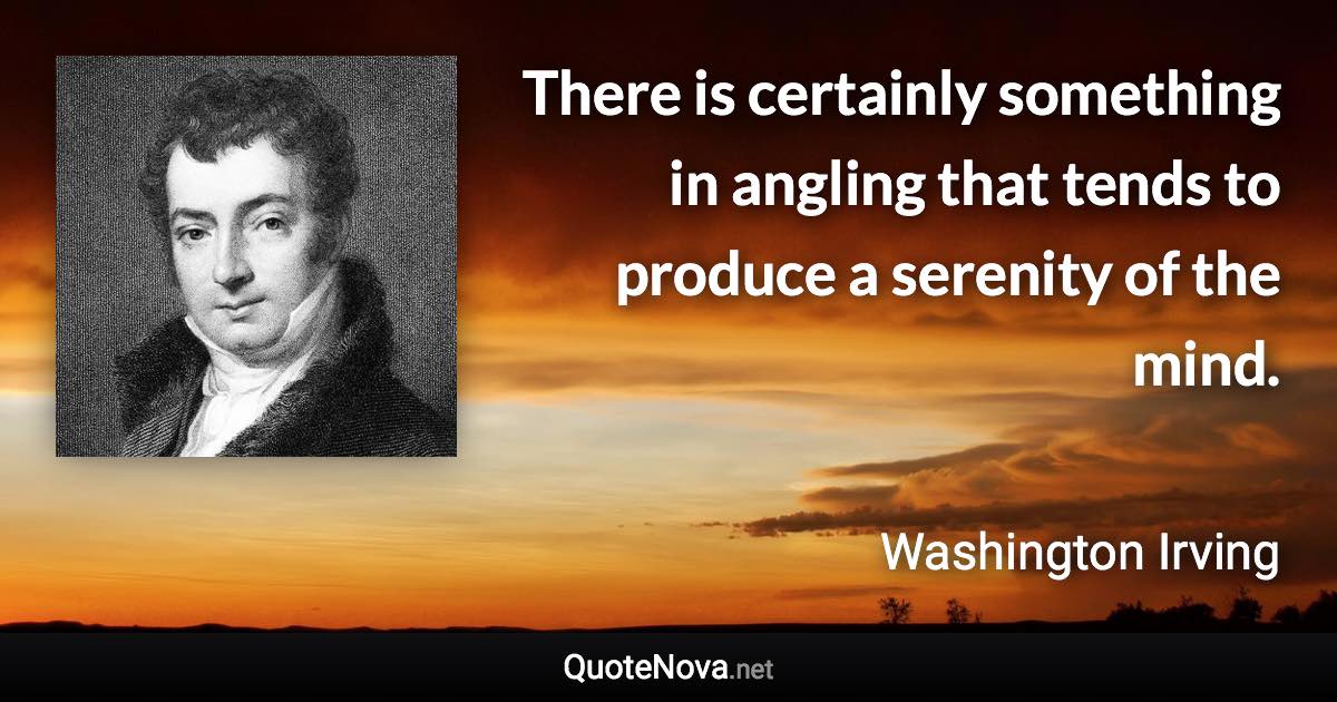 There is certainly something in angling that tends to produce a serenity of the mind. - Washington Irving quote