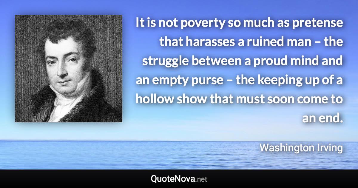 It is not poverty so much as pretense that harasses a ruined man – the struggle between a proud mind and an empty purse – the keeping up of a hollow show that must soon come to an end. - Washington Irving quote