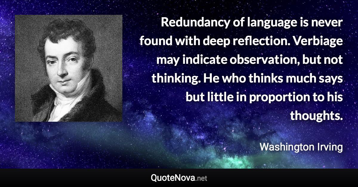 Redundancy of language is never found with deep reflection. Verbiage may indicate observation, but not thinking. He who thinks much says but little in proportion to his thoughts. - Washington Irving quote