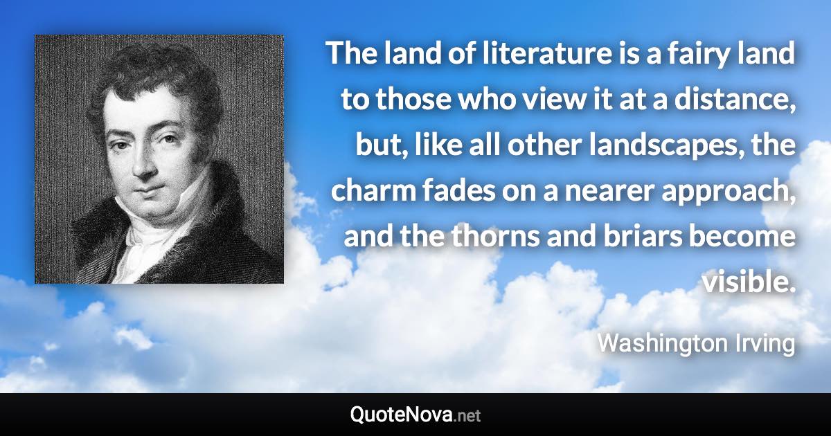 The land of literature is a fairy land to those who view it at a distance, but, like all other landscapes, the charm fades on a nearer approach, and the thorns and briars become visible. - Washington Irving quote