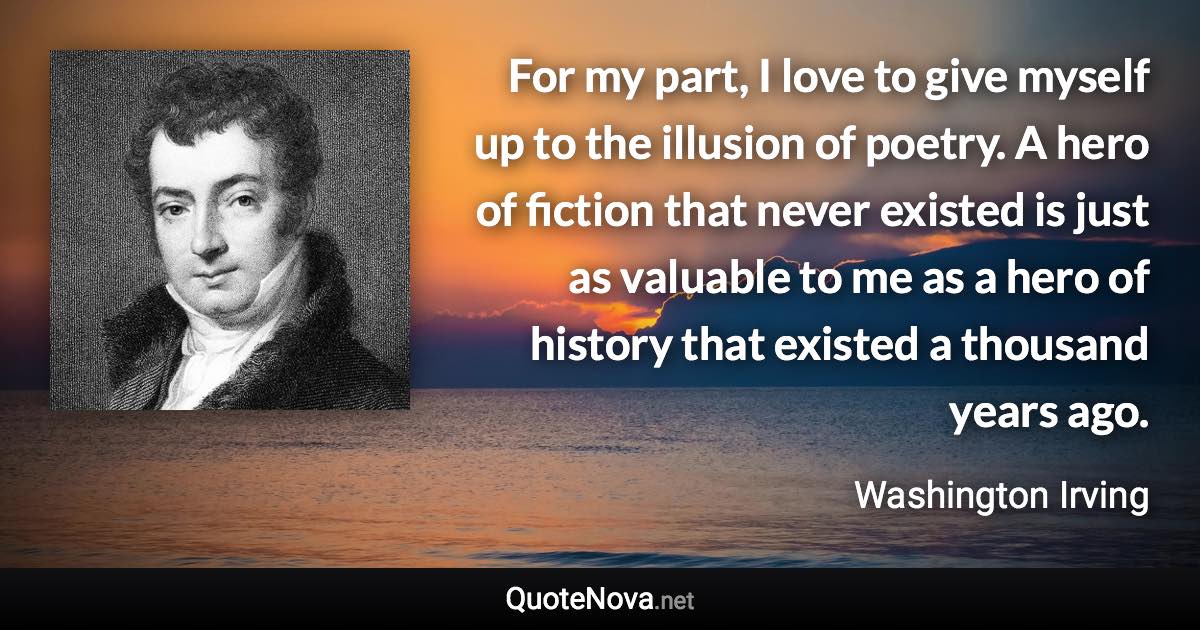 For my part, I love to give myself up to the illusion of poetry. A hero of fiction that never existed is just as valuable to me as a hero of history that existed a thousand years ago. - Washington Irving quote