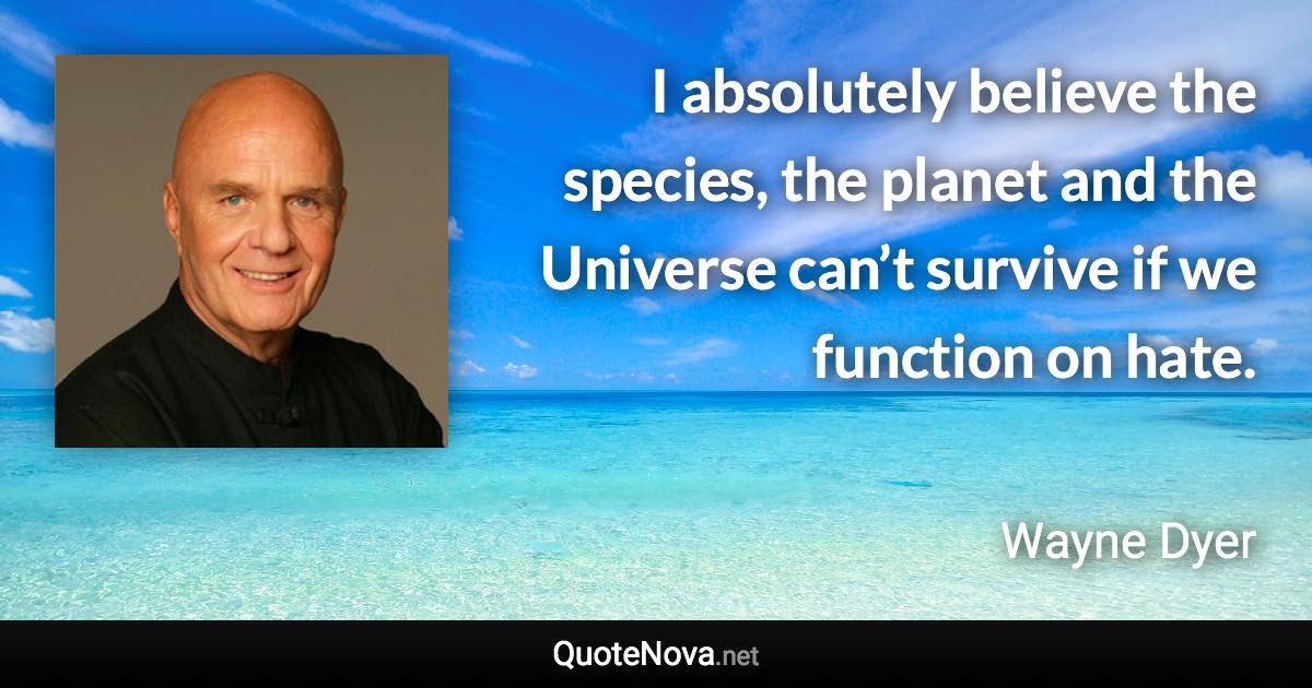 I absolutely believe the species, the planet and the Universe can’t survive if we function on hate. - Wayne Dyer quote