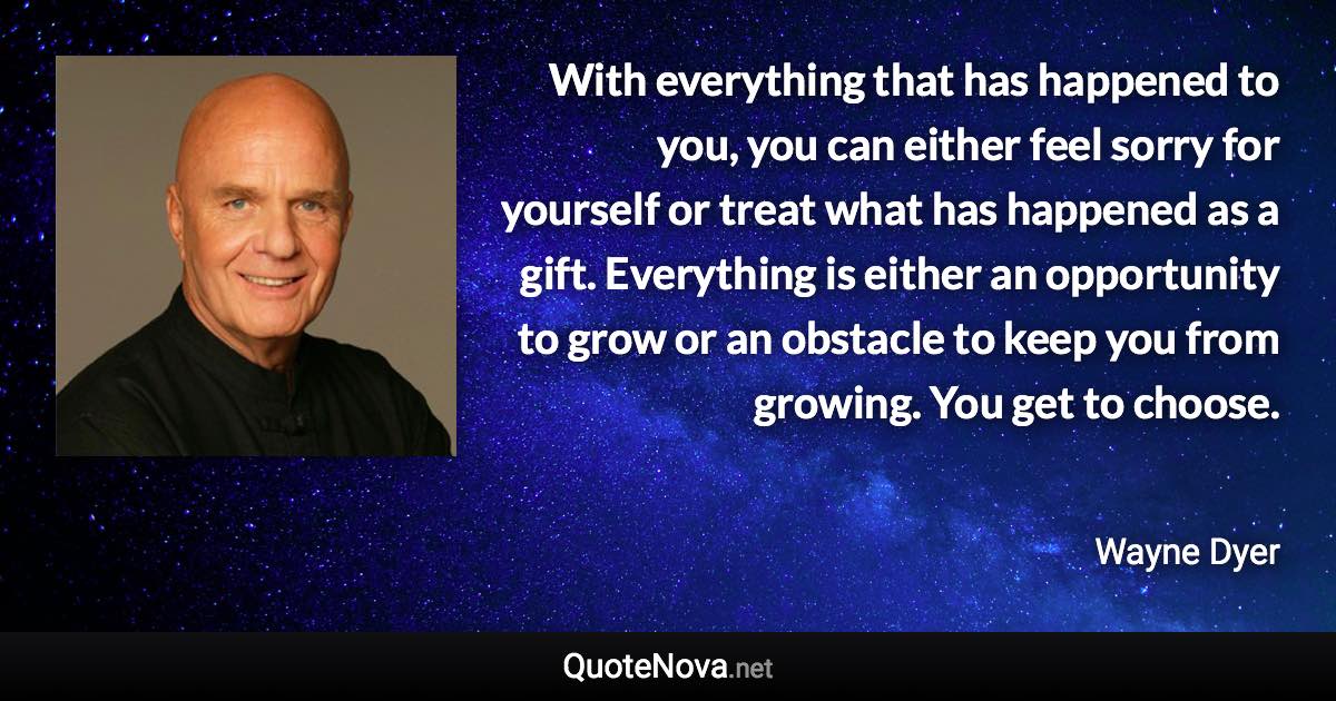 With everything that has happened to you, you can either feel sorry for yourself or treat what has happened as a gift. Everything is either an opportunity to grow or an obstacle to keep you from growing. You get to choose. - Wayne Dyer quote