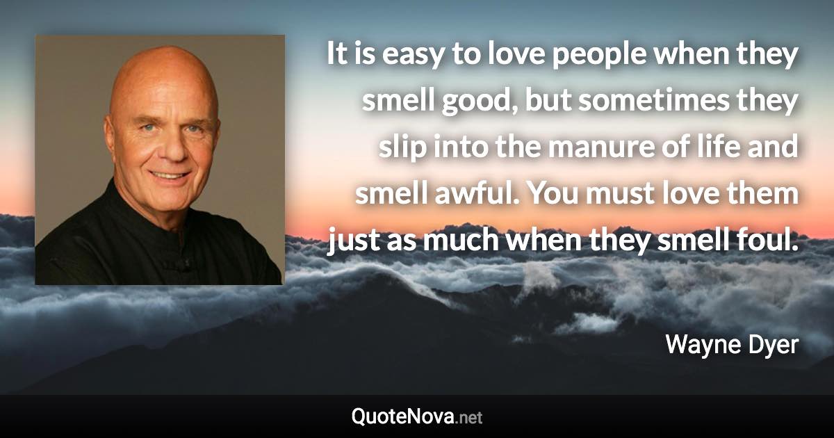 It is easy to love people when they smell good, but sometimes they slip into the manure of life and smell awful. You must love them just as much when they smell foul. - Wayne Dyer quote