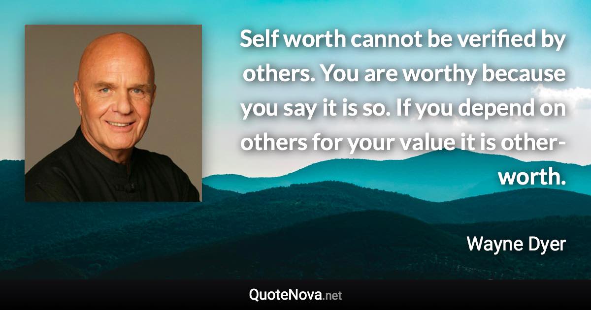 Self worth cannot be verified by others. You are worthy because you say it is so. If you depend on others for your value it is other-worth. - Wayne Dyer quote