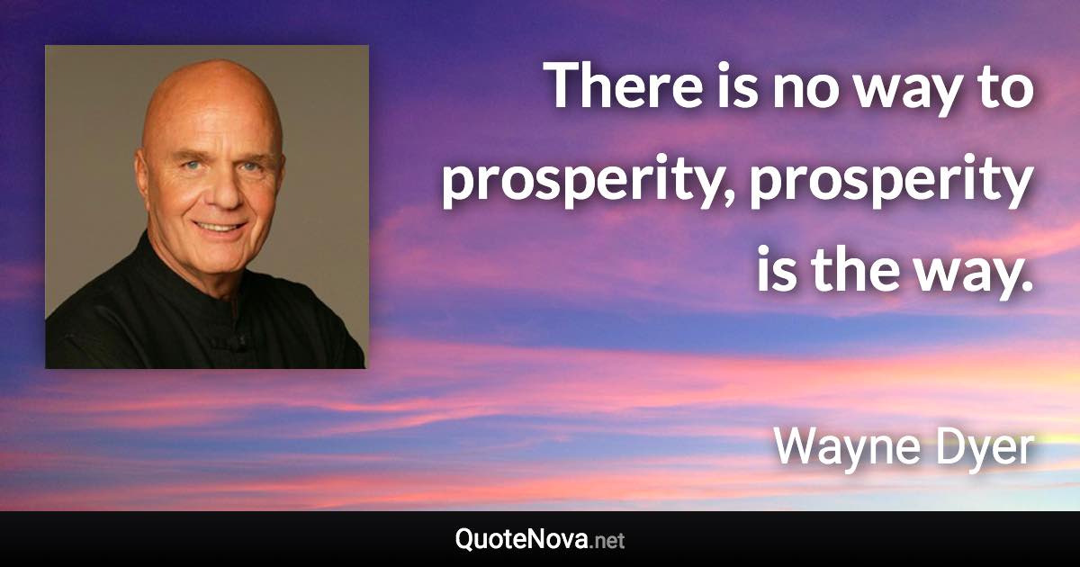 There is no way to prosperity, prosperity is the way. - Wayne Dyer quote