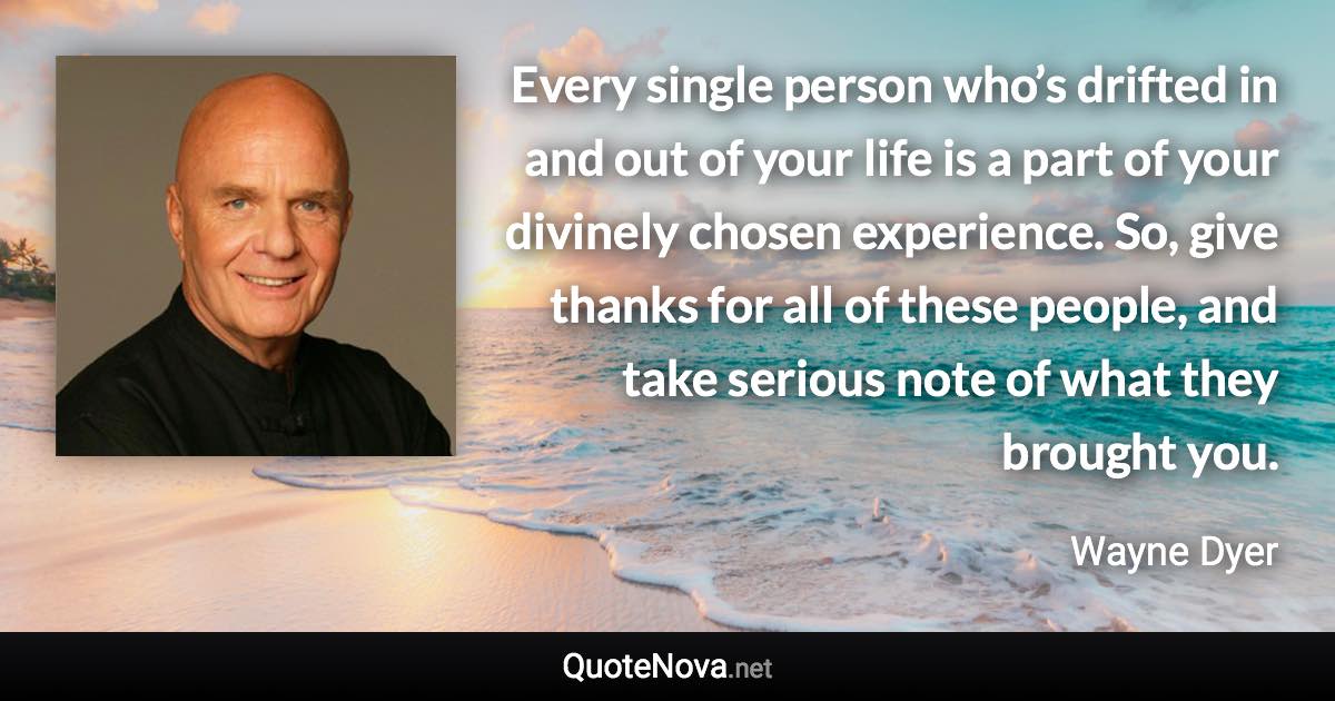 Every single person who’s drifted in and out of your life is a part of your divinely chosen experience. So, give thanks for all of these people, and take serious note of what they brought you. - Wayne Dyer quote