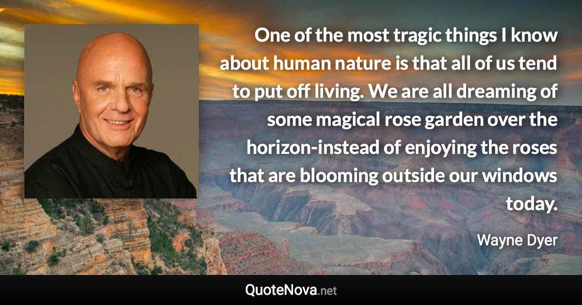 One of the most tragic things I know about human nature is that all of us tend to put off living. We are all dreaming of some magical rose garden over the horizon-instead of enjoying the roses that are blooming outside our windows today. - Wayne Dyer quote