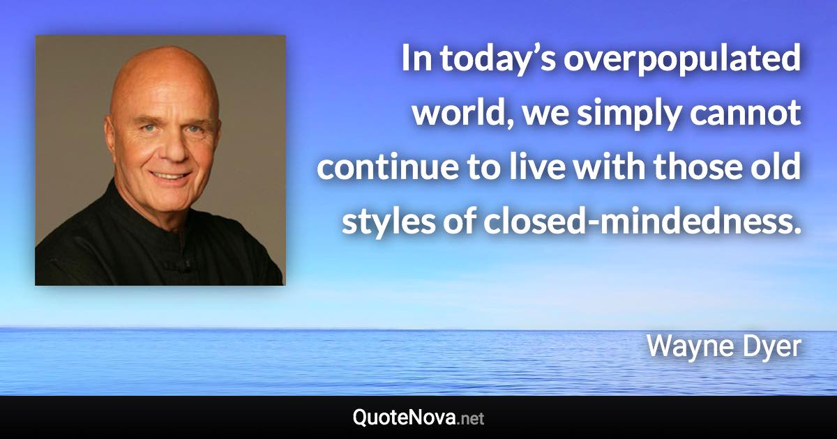 In today’s overpopulated world, we simply cannot continue to live with those old styles of closed-mindedness. - Wayne Dyer quote