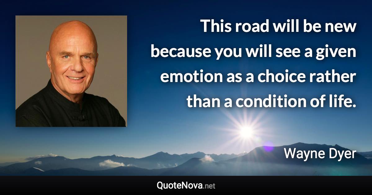 This road will be new because you will see a given emotion as a choice rather than a condition of life. - Wayne Dyer quote