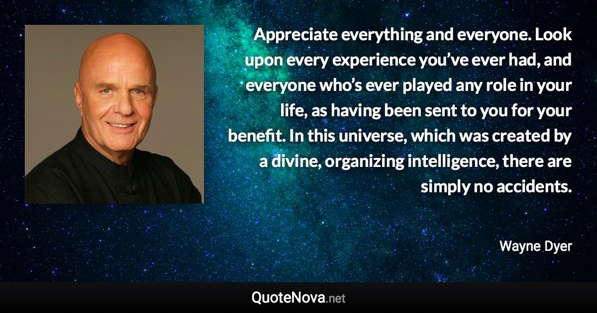 Appreciate everything and everyone. Look upon every experience you’ve ever had, and everyone who’s ever played any role in your life, as having been sent to you for your benefit. In this universe, which was created by a divine, organizing intelligence, there are simply no accidents. - Wayne Dyer quote