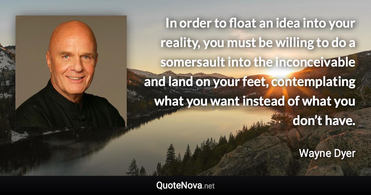 In order to float an idea into your reality, you must be willing to do a somersault into the inconceivable and land on your feet, contemplating what you want instead of what you don’t have. - Wayne Dyer quote