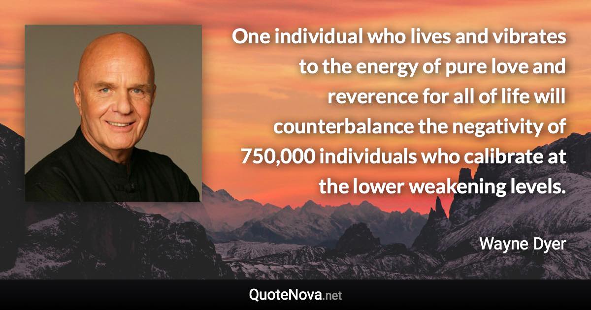 One individual who lives and vibrates to the energy of pure love and reverence for all of life will counterbalance the negativity of 750,000 individuals who calibrate at the lower weakening levels. - Wayne Dyer quote