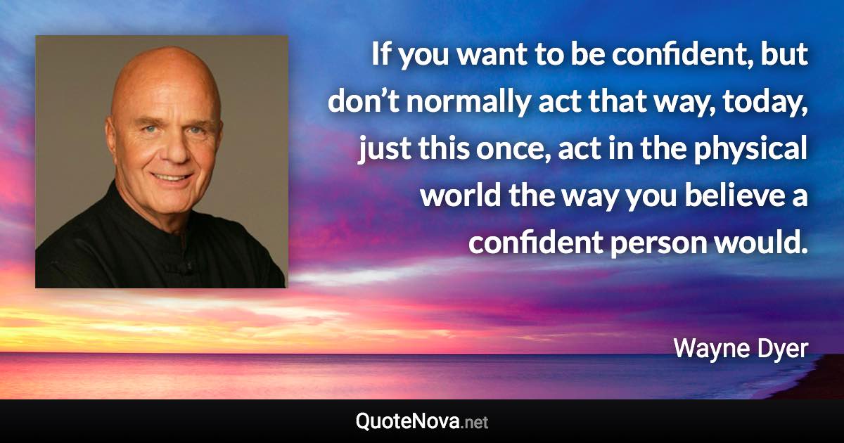 If you want to be confident, but don’t normally act that way, today, just this once, act in the physical world the way you believe a confident person would. - Wayne Dyer quote