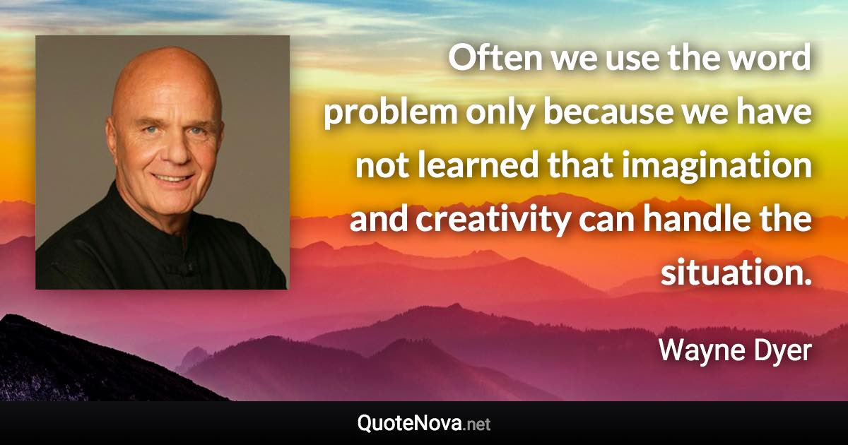 Often we use the word problem only because we have not learned that imagination and creativity can handle the situation. - Wayne Dyer quote