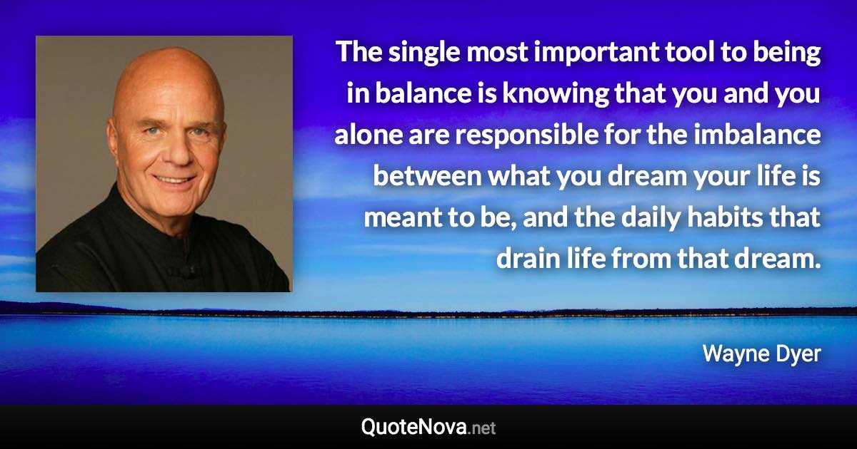 The single most important tool to being in balance is knowing that you and you alone are responsible for the imbalance between what you dream your life is meant to be, and the daily habits that drain life from that dream. - Wayne Dyer quote