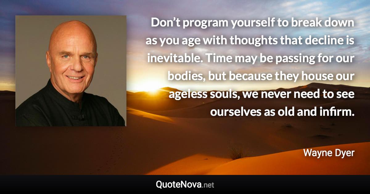 Don’t program yourself to break down as you age with thoughts that decline is inevitable. Time may be passing for our bodies, but because they house our ageless souls, we never need to see ourselves as old and infirm. - Wayne Dyer quote