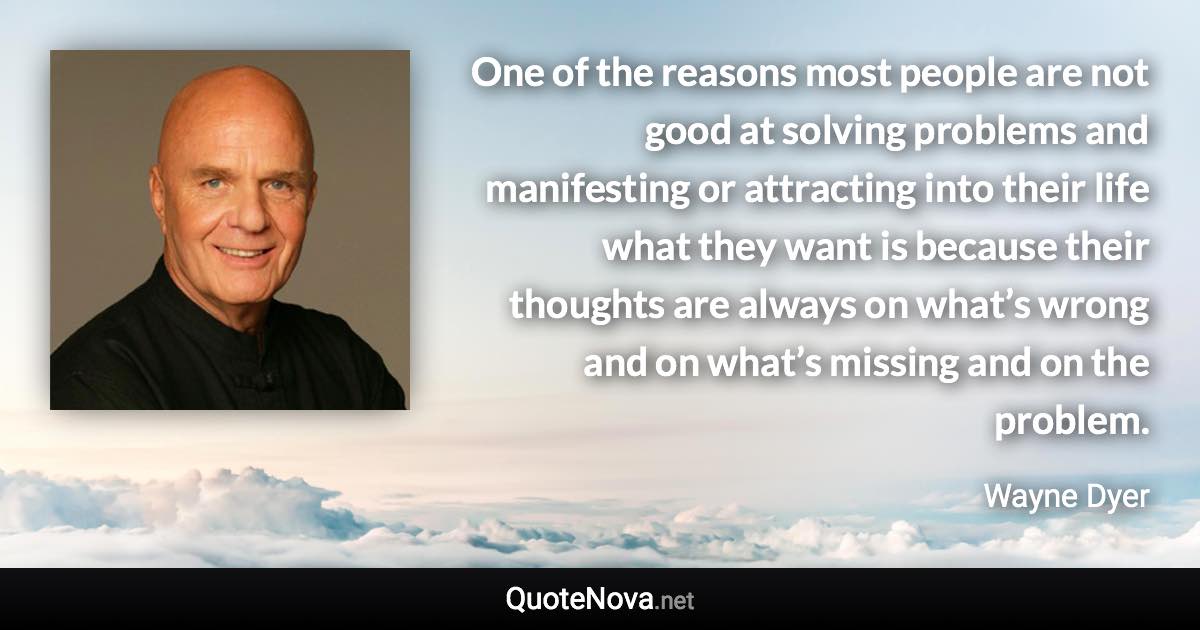 One of the reasons most people are not good at solving problems and manifesting or attracting into their life what they want is because their thoughts are always on what’s wrong and on what’s missing and on the problem. - Wayne Dyer quote