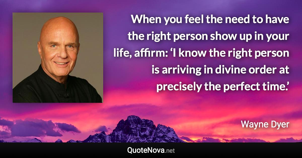 When you feel the need to have the right person show up in your life, affirm: ‘I know the right person is arriving in divine order at precisely the perfect time.’ - Wayne Dyer quote