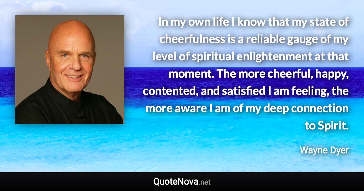 In my own life I know that my state of cheerfulness is a reliable gauge of my level of spiritual enlightenment at that moment. The more cheerful, happy, contented, and satisfied I am feeling, the more aware I am of my deep connection to Spirit. - Wayne Dyer quote