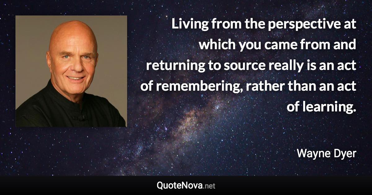 Living from the perspective at which you came from and returning to source really is an act of remembering, rather than an act of learning. - Wayne Dyer quote