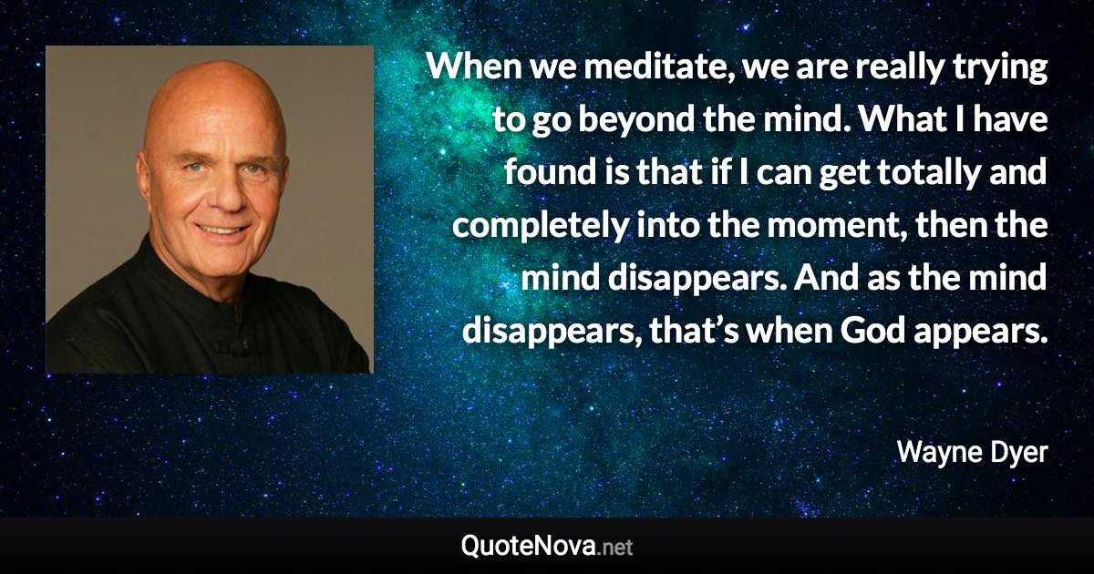 When we meditate, we are really trying to go beyond the mind. What I have found is that if I can get totally and completely into the moment, then the mind disappears. And as the mind disappears, that’s when God appears. - Wayne Dyer quote