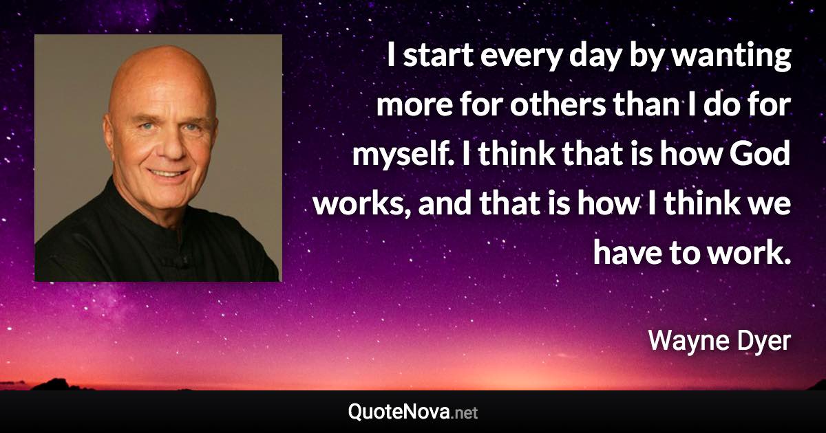 I start every day by wanting more for others than I do for myself. I think that is how God works, and that is how I think we have to work. - Wayne Dyer quote