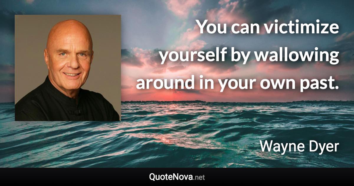 You can victimize yourself by wallowing around in your own past. - Wayne Dyer quote