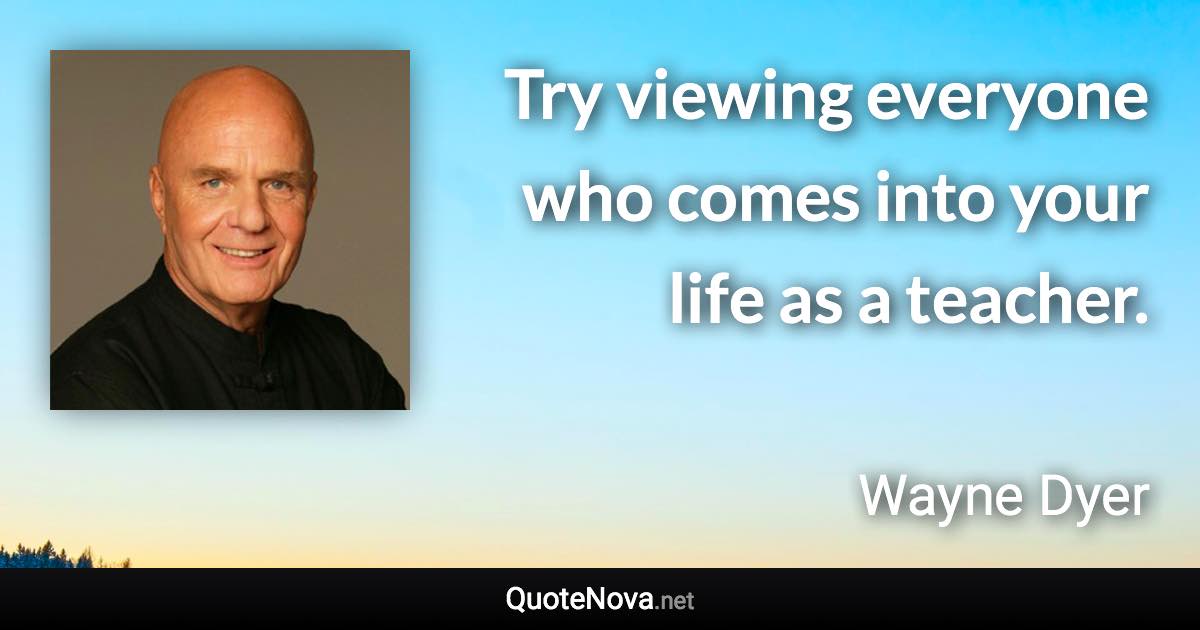 Try viewing everyone who comes into your life as a teacher. - Wayne Dyer quote