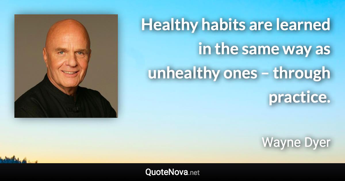 Healthy habits are learned in the same way as unhealthy ones – through practice. - Wayne Dyer quote