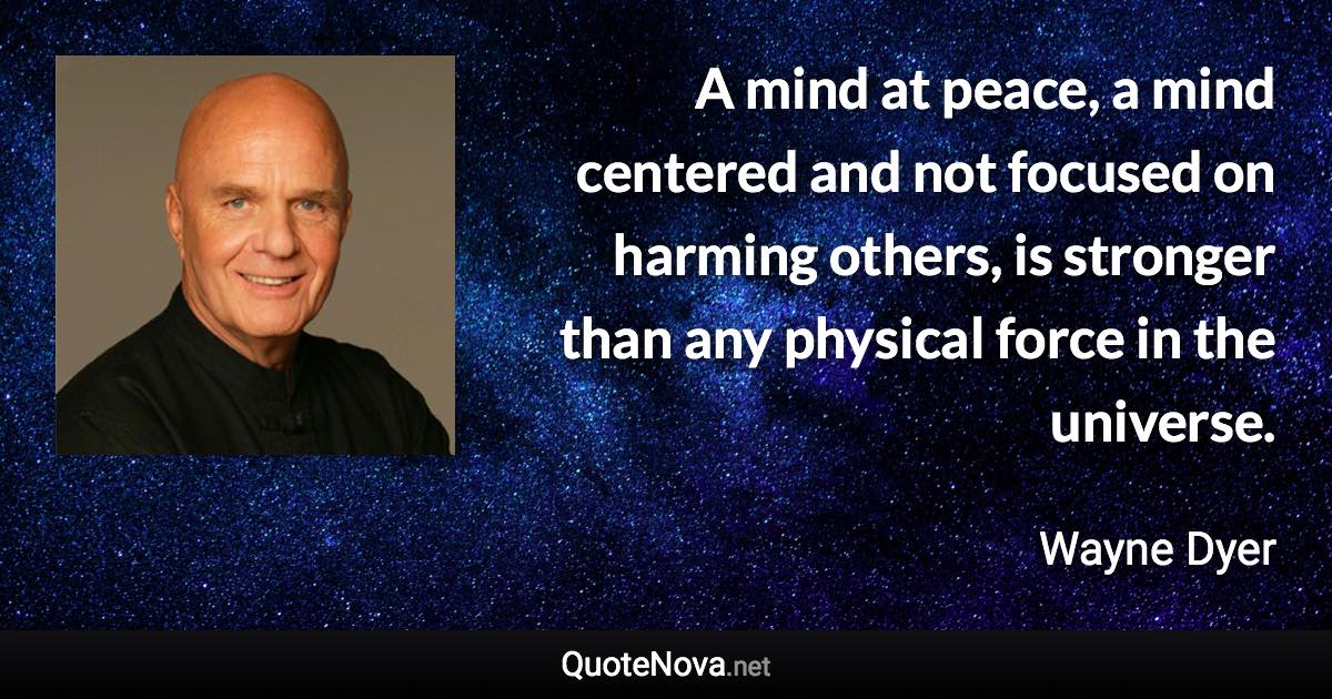 A mind at peace, a mind centered and not focused on harming others, is stronger than any physical force in the universe. - Wayne Dyer quote