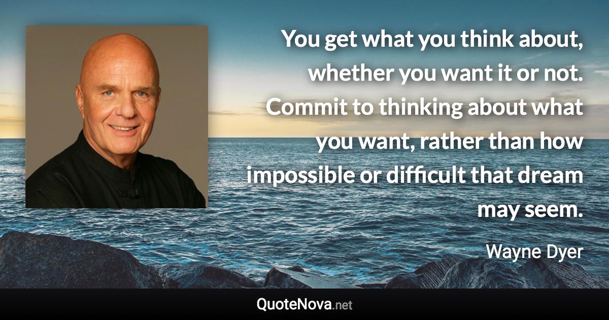 You get what you think about, whether you want it or not. Commit to thinking about what you want, rather than how impossible or difficult that dream may seem. - Wayne Dyer quote
