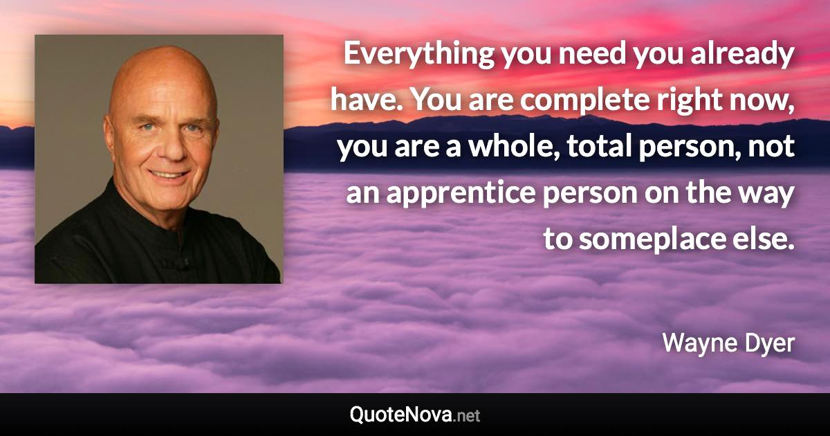 Everything you need you already have. You are complete right now, you are a whole, total person, not an apprentice person on the way to someplace else. - Wayne Dyer quote