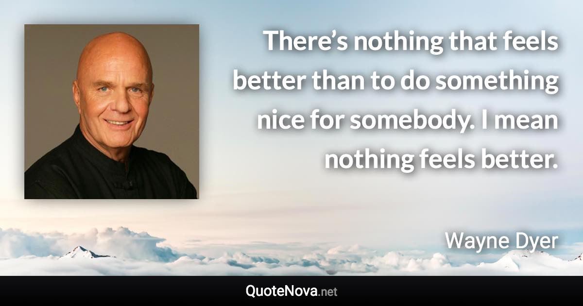 There’s nothing that feels better than to do something nice for somebody. I mean nothing feels better. - Wayne Dyer quote