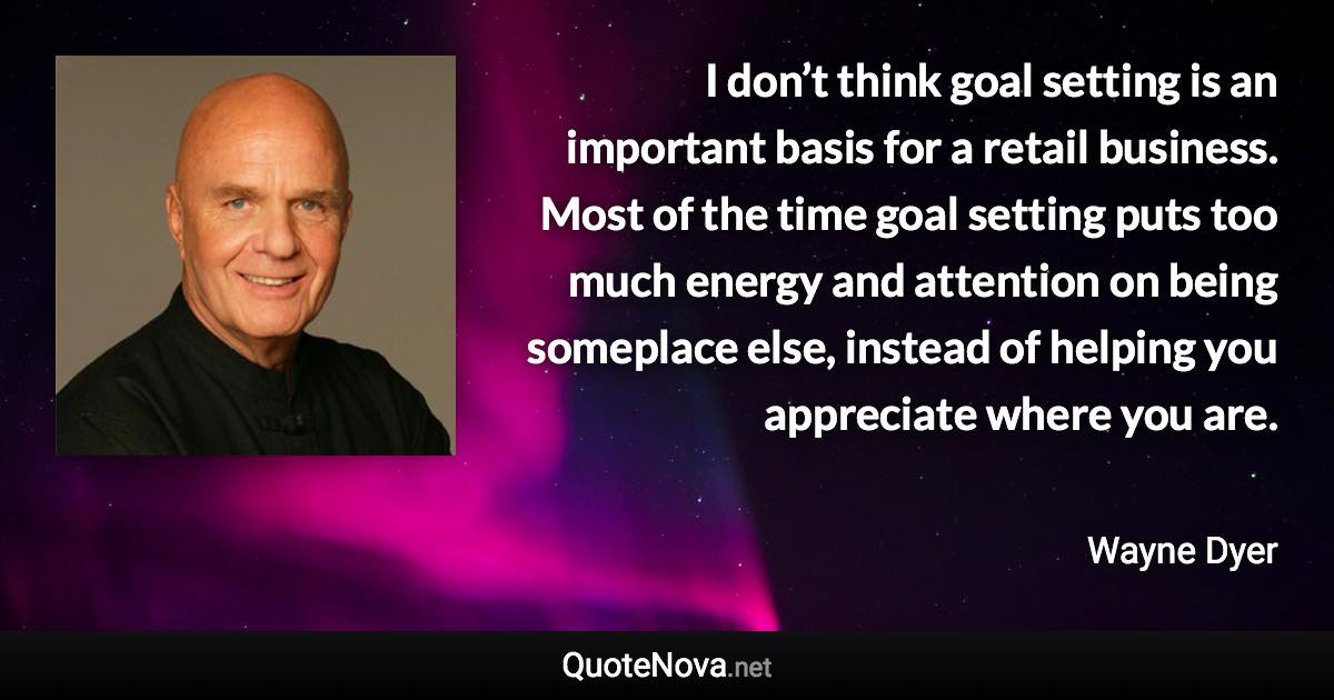 I don’t think goal setting is an important basis for a retail business. Most of the time goal setting puts too much energy and attention on being someplace else, instead of helping you appreciate where you are. - Wayne Dyer quote