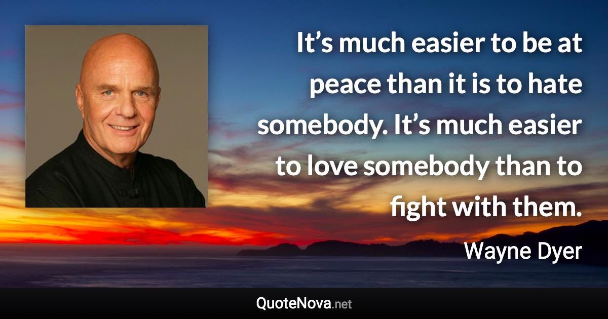 It’s much easier to be at peace than it is to hate somebody. It’s much easier to love somebody than to fight with them. - Wayne Dyer quote