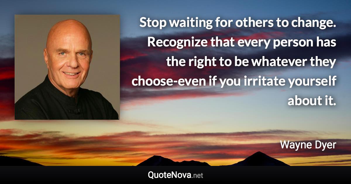 Stop waiting for others to change. Recognize that every person has the right to be whatever they choose-even if you irritate yourself about it. - Wayne Dyer quote