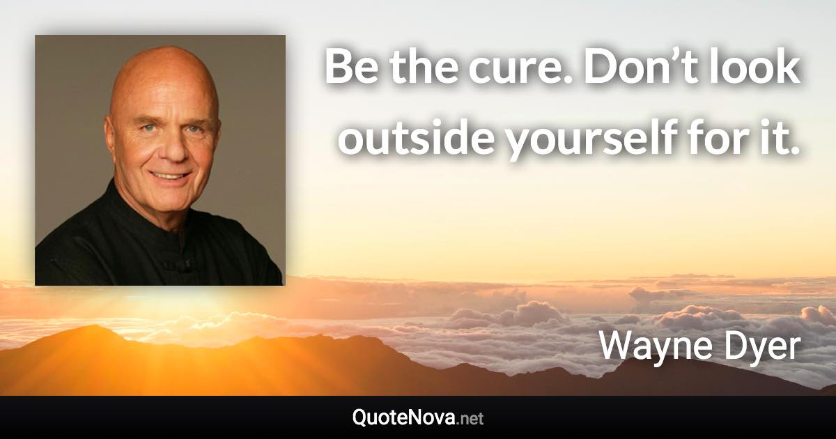 Be the cure. Don’t look outside yourself for it. - Wayne Dyer quote