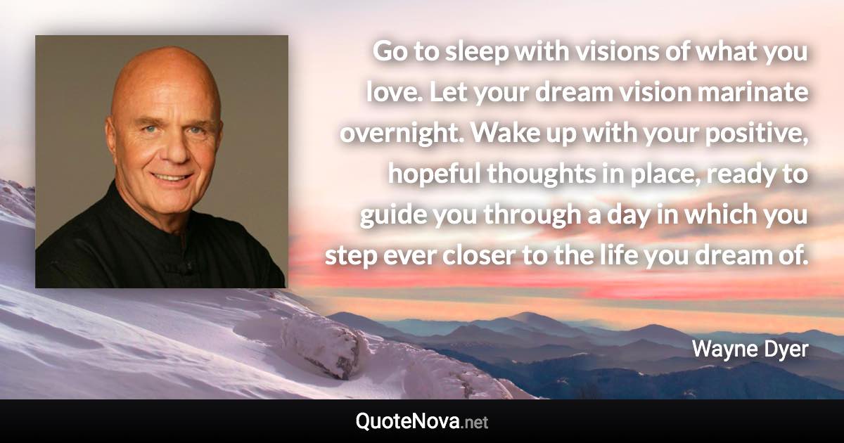 Go to sleep with visions of what you love. Let your dream vision marinate overnight. Wake up with your positive, hopeful thoughts in place, ready to guide you through a day in which you step ever closer to the life you dream of. - Wayne Dyer quote